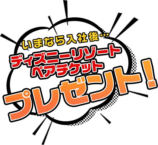 いまなら入社後…ディズニーリゾートペアチケットプレゼント！